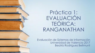 Práctica 1:
EVALUACIÓN
TEÓRICA:
RANGANATHAN
Evaluación de Sistemas de Información
Universidad de Valencia 2017
Beatriz Rodríguez Bellmunt
 