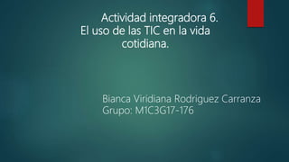 Actividad integradora 6.
El uso de las TIC en la vida
cotidiana.
Bianca Viridiana Rodriguez Carranza
Grupo: M1C3G17-176
 