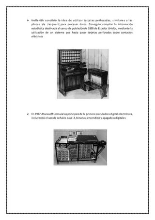  Hollerith concibió la idea de utilizar tarjetas perforadas, similares a las
placas de Jacquard,para procesar datos. Consiguió compilar la información
estadística destinada al censo de poblaciónde 1890 de Estados Unidos, mediante la
utilización de un sistema que hacia pasar tarjetas perforadas sobre contactos
eléctricos
 En 1937 Atanasoff formulalosprincipiosde la primera calculadora digital electrónica,
incluyendo el uso de señales base-2, binarias, encendido y apagado o digitales
 