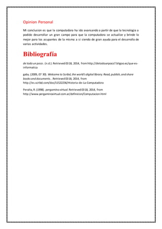 Opinion Personal
Mi conclusion es que la computadora ha ido avansando a partir de que la tecnologia a
podido desarrollar un gran campo para que la computadora se actualize y brinde lo
mejor para los acupantes de la misma a si siendo de gran ayuda para el desarrollo de
varias actividades.
Bibliografía
de todo un poco . (n.d.).Retrieved0318, 2014, fromhttp://detodounpoco7.bligoo.ec/que-es-
informatica
gaby.(2009, 07 30). Welcome to Scribd,the world'sdigital library.Read,publish,and share
booksand documents. .Retrieved0318, 2014, from
http://es.scribd.com/doc/11522236/Historia-de-La-Computadora
Peralta,R.(1998). pergamino virtual.Retrieved0318, 2014, from
http://www.pergaminovirtual.com.ar/definicion/Computacion.html
 