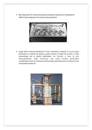 Blas Pascal por fin invento la primera sumadora mecánica en la década de
1640. A esta máquina se le conoce como pascalina.
 Joseph Marie Jacquard perfecciono el telar automático, mediante el uso de hoyos
perforados en unaserie de tarjetas y pudo controlar el tejido de las telas. El telar
automatizado leía el diseño codificadoen las tarjetas y tejía la tela
adecuadamente. Cabe mencionar que estas tarjetas perforadas
yacodificadas fueron las antecesoras de las tarjetas perforadas que se utilizaron en las
computadorasmodernas
 