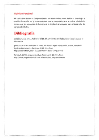 Opinion Personal
Mi conclusion es que la computadora ha ido avansando a partir de que la tecnologia a
podido desarrollar un gran campo para que la computadora se actualize y brinde lo
mejor para los acupantes de la misma a si siendo de gran ayuda para el desarrollo de
varias actividades.
Bibliografía
de todo un poco . (n.d.). Retrieved 03 18, 2014, from http://detodounpoco7.bligoo.ec/que-es-
informatica
gaby. (2009, 07 30). Welcome to Scribd, the world's digital library. Read, publish, and share
books and documents. . Retrieved 03 18, 2014, from
http://es.scribd.com/doc/11522236/Historia-de-La-Computadora
Peralta, R. (1998). pergamino virtual. Retrieved 03 18, 2014, from
http://www.pergaminovirtual.com.ar/definicion/Computacion.html
 