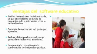 Ventajas del software educativo
 Facilita la enseñanza individualizada,
ya que el estudiante se inhibe de
preguntar o de repetir varias veces la
misma lección.
 Aumenta la motivación y el gusto por
aprender.
 Reduce el tiempo de aprendizaje ya
que cada estudiante va a su ritmo.
 Incrementa la retención por la
combinación de imágenes y gráficos.

 