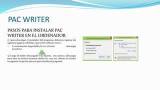 PAC WRITER
PASOS PARA INSTALAR PAC
WRITER EN EL ORDENADOR
1) 1)para descargar el instalador del programa, debemos ingresar ala
siguiente pagina web(http://pacwriter.softonic.com/).
2) A continuación haga doble clic en el icono descargar
el archivo.
3) Luego de haber descargado el programa , nos vamos a descargas
para abrir el archivo hacemos doble clic, una ves abierto el archivo
escogemos la opción ejecutar para instalar el programa.
 