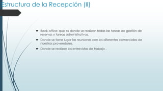 Estructura de la Recepción (II)

 Back-office: que es donde se realizan todas las tareas de gestión de
reservas y tareas administrativas.
 Donde se tiene lugar las reuniones con los diferentes comerciales de
nuestros proveedores.
 Donde se realizan las entrevistas de trabajo .

 