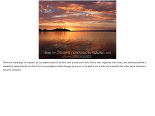 I keep my CREATIVITY GROWING by READING, and
playing VIDEO GAMES.
http://pixabay.com/en/lake-macquarie-sunset-water-71208/
There are many ways for a person to stay creative and full of ideas I am a book worm who love to read mysteries, non-fiction, and adventures there is
something captivating to me about the stories and places that they go are are set in. As well as the stories and scenarios that video game characters
become enticed in.
 