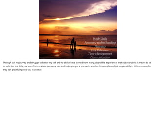 Work Skills
Anatomy underﬆanding
Planning
T l U liza on
Time Management
Co unica onhttp://pixabay.com/en/sunset-sundown-da-nang-bay-165077/
Through out my journey and struggle to better my self and my skills I have learned from many job and life experiences that not everything is meant to be
or solid but the skills you learn from on place can carry over and help give you a one up in another thing so always look to gain skills in different areas for
they can greatly improve you in another.
 