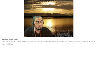 I’m Francisco Rodriguez
Concept A iﬆ
aracter Modeler
http://pixabay.com/en/alaska-sunset-glacier-national-63728/
Name and focused trades
I plan to make my self a better artist for many reasons as well as a character artist so I may do what I love and make my very own characters to life and do
many great things.
 