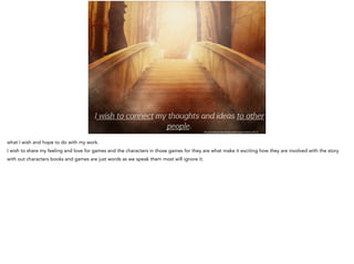 http://pixabay.com/en/bridge-golden-light-mystical-19513/
I wish to connect my oughts and ideas to o er
people.
what I wish and hope to do with my work.
I wish to share my feeling and love for games and the characters in those games for they are what make it exciting how they are involved with the story
with out characters books and games are just words as we speak them most will ignore it.
 