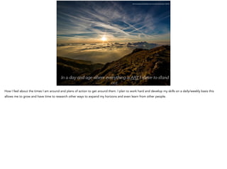 In a day and age ere every ing is ART I ﬆrive to ﬆand
out.
http://pixabay.com/en/dawn-sun-mountain-landscape-190055/
How I feel about the times I am around and plans of action to get around them. I plan to work hard and develop my skills on a daily/weekly basis this
allows me to grow and have time to research other ways to expand my horizons and even learn from other people.
 