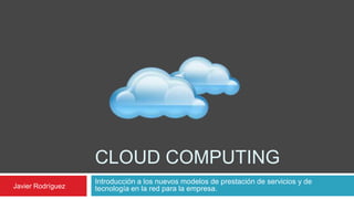 CLOUD COMPUTING
                   Introducción a los nuevos modelos de prestación de servicios y de
Javier Rodríguez   tecnología en la red para la empresa.
 