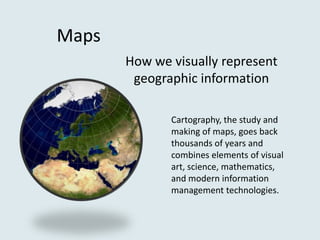 Maps
       How we visually represent
        geographic information

              Cartography, the study and
              making of maps, goes back
              thousands of years and
              combines elements of visual
              art, science, mathematics,
              and modern information
              management technologies.
 