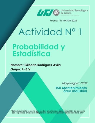 Actividad N° 1
Nombre: Gilberto Rodriguez Avila
Fecha: 11/ MAYO/ 2022
Mayo-agosto 2022
Probabilidad y
Estadística
TSU Mantenimiento
área Industrial
“Este documento se envía por medios electrónicos para su revisión de acuerdo
con la política ambiental integral del Sistema de gestión ambiental de la UTJ.”
Grupo: 4.-B V
 