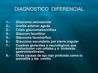 DIAGNOSTICO DIFERENCIAL
1.- Glaucoma neovascular
2.- Uveítis anterior aguda
3.- Crisis glaucomatociclítica
4.- Glaucom facolítico
5.- Glaucoma facomórfico
6.- Glaucoma secundario por cierre angular
7.- Cuadros generales o neurológicos que
evolucionan con cefalea y o síntomas
gastrointestinales.
8.- Otras causas de ojo rojo profundo como la
queratitis y las uveítis.
 