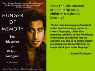 Does the educational
system strip away
children’s cultural
Identity?

“Rather than becoming multicultural,
rather than becoming a person of
several languages, rather than
becoming confident in your knowledge
of the world, you become just the
opposite. You end up in college having
to apologize for the fact that you no
longer speak your native language.”

                - Richard Rodriguez
 