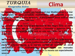 TURQUIA
Geografía física Clima
Las zonas costeras de Turquía que bordean el mar Mediterráneo y el mar
Egeo tienen un clima templado mediterráneo, con calurosos y secos
veranos, y húmedos y fríos inviernos. La precipitación anual está en esta
zona entre los 580 y los 1.300 mm.
Las zonas costeras de Turquía que bordean el Mar Negro tiene un clima
templado oceánico, con veranos cálidos y húmedos e inviernos fríos y
húmedos. La precipitación anual está en esta zona entre los 1.000 y los
2.500 mm.
Las condiciones pueden ser mucho más severas en el más árido interior.
Las montañas cerca de la costa mediterránea evitan la influencia climática
hacia el interior, dando a la meseta central de Anatolia un clima
continental y clima mediterráneo continentalizado con marcados
contrastes entre estaciones. Los inviernos en la meseta son especialmente
severos.
 
