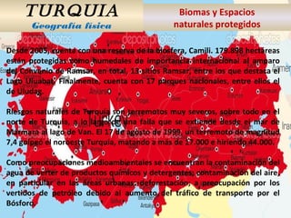 TURQUIA
Geografía física
Biomas y Espacios
naturales protegidos
Desde 2005, cuenta con una reserva de la biosfera, Camili. 179.898 hectáreas
están protegidas como humedales de importancia internacional al amparo
del Convenio de Ramsar, en total, 13 sitios Ramsar, entre los que destaca el
Lago Uluabat. Finalmente, cuenta con 17 parques nacionales, entre ellos el
de Uludag.
Riesgos naturales de Turquía son terremotos muy severos, sobre todo en el
norte de Turquía, a lo largo de una falla que se extiende desde el mar de
Mármara al lago de Van. El 17 de agosto de 1999, un terremoto de magnitud
7,4 golpeó el noroeste Turquía, matando a más de 17.000 e hiriendo 44.000.
Como preocupaciones medioambientales se encuentran la contaminación del
agua de verter de productos químicos y detergentes; contaminación del aire,
en particular en las áreas urbanas; deforestación; a preocupación por los
vertidos de petróleo debido al aumento del tráfico de transporte por el
Bósforo.
 
