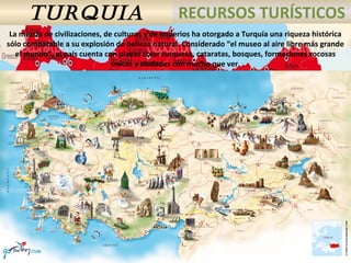 TURQUIA RECURSOS TURÍSTICOS
La mezcla de civilizaciones, de culturas y de imperios ha otorgado a Turquía una riqueza histórica
sólo comparable a su explosión de belleza natural. Considerado “el museo al aire libre más grande
el mundo”, el país cuenta con playas color turquesa, cataratas, bosques, formaciones rocosas
únicas y ciudades con mucho que ver.
 