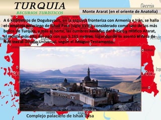 TURQUIA
RECURSOS TURÍSTICOS Monte Ararat (en el oriente de Anatolia)
A 6 kilómetros de Dogubayazit, en la esquina fronteriza con Armenia e Irán, se halla
el complejo palaciego de Ishak Pasa (siglo XVIII), considerado como uno de los más
bellos de Turquía, y más al norte, las cumbres nevadas del mítico y místico Ararat,
el monte más alto del país con sus 5.165 metros, lugar donde se asentó el Arca de
Noé tras el Diluvio Universal, según el Antiguo Testamento.
Complejo palaciefo de Ishak Pasa
 