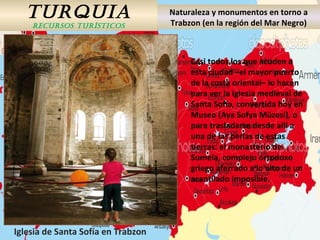 TURQUIA
RECURSOS TURÍSTICOS
Naturaleza y monumentos en torno a
Trabzon (en la región del Mar Negro)
Casi todos los que acuden a
esta ciudad –el mayor puerto
de la costa oriental– lo hacen
para ver la iglesia medieval de
Santa Sofía, convertida hoy en
Museo (Aya Sofya Müzesi), o
para trasladarse desde allí a
una de las perlas de estas
tierras: el monasterio de
Sumela, complejo ortodoxo
griego aferrado a lo alto de un
acantilado imposible.
Iglesia de Santa Sofía en Trabzon
 