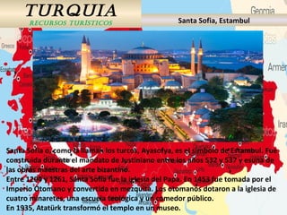 TURQUIA
RECURSOS TURÍSTICOS Santa Sofia, Estambul
Santa Sofía o, como la llaman los turcos, Ayasofya, es el símbolo de Estambul. Fue
construida durante el mandato de Justiniano entre los años 532 y 537 y esuna de
las obras maestras del arte bizantino.
Entre 1204 y 1261, Santa Sofía fue la iglesia del Papa. En 1453 fue tomada por el
Imperio Otomano y convertida en mezquita. Los otomanos dotaron a la iglesia de
cuatro minaretes, una escuela teológica y un comedor público.
En 1935, Atatürk transformó el templo en un museo.
 