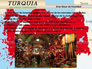 TURQUIA
RECURSOS TURÍSTICOS Gran Bazar de Estambul
- El Gran Bazar de Estambul (Kapalıçarşı) es uno de los mercados más grandes
y antiguos del mundo. Es uno de los mejores lugares de la ciudad para hacer
compras de artesanía, joyas y ropa.
- El Gran Bazar de Estambul cuenta con más de 3.600 tiendas que se
distribuyen en 64 calles. Para acceder al recinto hay 22 puertas.
- Los orígenes del Gran Bazar se remontan a la época de Mehmed II, cuando
en 1455 construyó cerca de su palacio el antiguo bazar
 