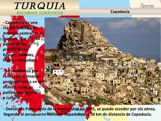 TURQUIA
RECURSOS TURÍSTICOS Capadocia
- Capadocia es una
región histórica de
Anatolia central, en
Turquía, que abarca
partes de las
provincias de
Kayseri, Aksaray,
Niğde y Nevşehir.
- Se caracteriza por
tener una formación
geológica única en el
mundo, y por su
patrimonio histórico
y cultural.
- Declarada Patrimonio de la Humanidad en 1985, se puede acceder por vía aérea,
llegando al aeropuerto Nevsehir Kapadokya, a 50 km de distancia de Capadocia.
 