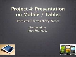 Project 4: Presentation
  on Mobile / Tablet
  Instructor: Theresa “Terry” Weber

            Presented by:
           Jose Rodriguez
 