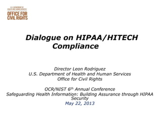 Dialogue on HIPAA/HITECH
Compliance
Director Leon Rodriguez
U.S. Department of Health and Human Services
Office for Civil Rights
OCR/NIST 6th Annual Conference
Safeguarding Health Information: Building Assurance through HIPAA
Security
May 22, 2013
 