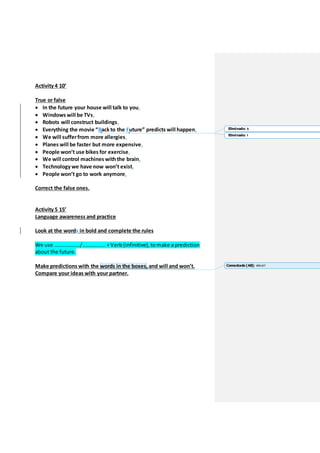 Activity 4 10’
True or false
 In the future your house will talk to you.
 Windows will be TVs.
 Robots will construct buildings.
 Everything the movie “Back to the Future” predicts will happen.
 We will sufferfrom more allergies.
 Planes will be faster but more expensive.
 People won’t use bikes for exercise.
 We will control machines withthe brain.
 Technology we have now won’t exist.
 People won’t go to work anymore.
Correct the false ones.
Activity 5 15’
Language awareness and practice
Look at the words in bold and complete the rules
We use ………………./…………….. +Verb (infinitive), to make a prediction
about the future.
Make predictions with the words in the boxes, and will and won’t.
Compare your ideas with your partner.
Eliminado: b
Eliminado: f
Comentado [A8]: Which?
 