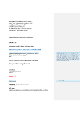 Where will you live when you’re older?
have / how many / children / you / will?
you / be a millionaire / will?
will / do / job / what / you?
be in Alumine/ will / you / in 20 years?
you / when / will / leavehome?
Ask yourpartner the previous questions.
Activity 6 10’
Let’s watch a videoabout visions of future
https://www.youtube.com/watch?v=DznOBC5v0KM
The video displays 5differentvisions of the future
Which one is similarto yours?
Why?
How do you think Alumine willbe like in 50years?
Make predictions using will orwon’t.
Transition:
That was great, everyone.
Nice job!
Closure – 5’:
Homework.
Transition: what will you do next weekend?
Role-play
In pairs, imagineyou wantto do something togetherthis weekend
Comentado [A9]: The video is really interesting, and it is a
valuable authentic material. But will learners be able tocope withit
at once? You will haveto scaffold their understanding. For instance,
you may have the names of the fivedifferent visions writtenon
strips of paper and displayed on the board, for students toput in
order whilelistening. This is just an idea, but the truthis that ifthey
are beginners or elementary students they might get stuck and feel
frustrated, and you should avoid that.
Comentado [A10]: ?
 