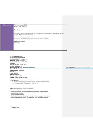 Observations Minimum score:21 / 35
Score: __22__ /35 = 6.5
Dear Luis,
Interesting lesson!Payattention to our comments. We hope theyhelp you improve certain
aspects of this and further lessons.
Remember to include all the resources you are planning to use.
Have a nice lesson!
Your tutors
I.F.D.C. LENGUASVIVAS
TALLER DE PRÁCTICA DOCENTE
ALUMNO RESIDENTE: Rodriguez Luis
Período de Práctica: Secundaria
Institución Educativa: C.P.E.M nº14
Dirección:
Sala / Grado / Año - sección: 4to B
Cantidad de alumnos: 15
Nivel lingüístico del curso: Principiantes (Elementary)
Tipo de Planificación: clase
Unidad Temática: “the future”
Clase Nº: 2
Fecha: 02/11/16
Hora: 16:55 a 17:35
Duración de la clase: 40’
Fecha de primera entrega: 29/10/16
• Teaching points:
 Promises and predictions (possible outcomes based on present conditions).
 First conditional (If + Present simple + will/won’t )
• Aims: During this lesson, learners will be able to…
- Develop cognitively by speculation about the future based on current conditions.
- Develop their writing skills.
- Develop language awareness
- Develop communicative and social skillsthrough short oral exchanges of information. .
- Develop listening skill by listening to a song related to the grammatical structure.
- • Language focus:
Comentado [A13]: See comment on previous lesson plan.
 