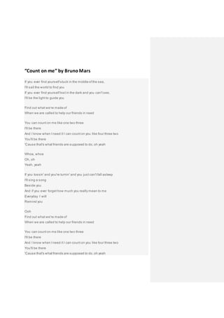 “Count on me” by Bruno Mars
If you ever find yourself stuck in the middle of the sea,
I'll sail the world to find you
If you ever find yourself lost in the dark and you can't see,
I'll be the light to guide you
Find out what we're made of
When we are called to help our friends in need
You can count on me like one two three
I'll be there
And I know when I need it I can count on you like four three two
You'll be there
'Cause that's what friends are supposed to do, oh yeah
Whoa, whoa
Oh, oh
Yeah, yeah
If you tossin' and you're turnin' and you just can't fall asleep
I'll sing a song
Beside you
And if you ever forget how much you really mean to me
Everyday I will
Remind you
Ooh
Find out what we're made of
When we are called to help our friends in need
You can count on me like one two three
I'll be there
And I know when I need it I can count on you like four three two
You'll be there
'Cause that's what friends are supposed to do, oh yeah
 