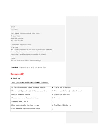 Oh, oh
Yeah, yeah
You'll always have my shoulder when you cry
I'll never let go
Never say goodbye
You know you can
Count on me like one two three
I'll be there
And I know when I need it I can count on you like four three two
And you'll be there
'Cause that's what friends are supposed to do, oh yeah
Oh, oh
You can count on me 'cause I can count on you
Transition 1’: “Well done! Do you like the song? Why? EA: yes/ no,
Development20’:
Activity 1 - 7’
Listenagain and match the halves of the sentences.
1. If you ever find yourself stuck in the middle of the sea
2. If you ever find yourself lost in the dark and you can't see
3. Find out what we're made of
4. You can count on me like one, two, three,
(And I know when I need it)
5. I can count on you like four, three, two, and
('Cause that's what friends are supposed to do,)
a. I'll be the light to guide you
b. When we are called to help our friends in need
c. I'll sing a song beside you
d. I'll be there
()
e. I'll sail the world to find you
()
 