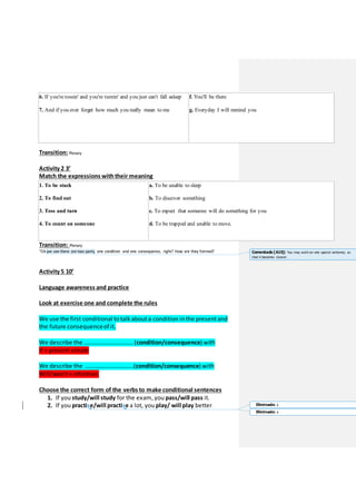 6. If you're tossin' and you're turnin' and you just can't fall asleep
7. And if you ever forget how much you really mean to me
f. You'll be there
g. Everyday I will remind you
Transition:Plenary
Activity 2 3’
Match the expressions withtheir meaning
1. To be stuck
2. To find out
3. Toss and turn
4. To count on someone
a. To be unable to sleep
b. To discover something
c. To expect that someone will do something for you
d. To be trapped and unable to move.
Transition: Plenary
“Ok we see there are two parts, one condition and one consequence, right? How are they formed?
Activity 5 10’
Language awareness and practice
Look at exercise one and complete the rules
We use the first conditional to talk abouta condition in the presentand
the future consequenceof it.
We describe the …………………………… (condition/consequence) with
If + presentsimple
We describe the …………………………..(condition/consequence) with
Will/won’t+infinitive.
Choose the correct form of the verbs to make conditional sentences
1. If you study/will study for the exam, you pass/will pass it.
2. If you practise/will practise a lot, you play/ will play better
Comentado [A15]: You may work on one special sentence, so
that it becomes clearer.
Eliminado: c
Eliminado: c
 