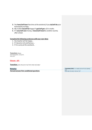 3. You have/will have free time at the weekend, if you do/will do your
homework on Friday.
4. My motherbe/will be happy if I get/will geta 10 in maths
5. If I save/will save money, I travel/will travel to another country
after school.
Complete the following sentences withyour own ideas
1. Our teacherwill be happy…
2. If I become rich and famous…
3. If itis sunny at the weekend…
Transition: Plenary
That was great, everyone.
Nice job!
Closure – 10’:
Transition: what will you do if you finish school early today?
Roleplay:
Ask and answer first conditional questions
Comentado [A16]: Is it a roleplay activity? Or just a speaking
one?
What about the column that says “not”?
 