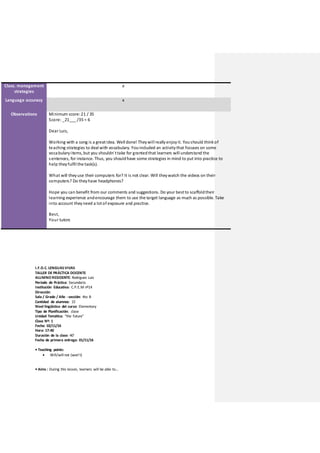 Class. management
strategies
x
Language accuracy x
Observations Minimum score:21 / 35
Score: _21___ /35 = 6
Dear Luis,
Working with a song is a greatidea. Well done! Theywill reallyenjoyit. Youshould thinkof
teaching strategies to deal with vocabulary. Youincluded an activitythat focuses on some
vocabularyitems,but you shouldn´ttake for grantedthat learners will understand the
sentences, for instance.Thus, you shouldhave some strategies in mind to put into practice to
help theyfulfil the task(s).
What will theyuse their computers for? It is not clear. Will theywatch the videos on their
computers? Do theyhave headphones?
Hope you can benefit from our comments and suggestions. Do your bestto scaffoldtheir
learning experience andencourage them to use the target language as much as possible. Take
into account theyneed a lotof exposure and practice.
Best,
Your tutors
I.F.D.C. LENGUASVIVAS
TALLER DE PRÁCTICA DOCENTE
ALUMNO RESIDENTE: Rodriguez Luis
Período de Práctica: Secundaria
Institución Educativa: C.P.E.M nº14
Dirección:
Sala / Grado / Año - sección: 4to B
Cantidad de alumnos: 15
Nivel lingüístico del curso: Elementary
Tipo de Planificación: clase
Unidad Temática: “the future”
Clase Nº: 1
Fecha: 02/11/16
Hora: 17:40
Duración de la clase: 40’
Fecha de primera entrega: 01/11/16
• Teaching points:
 Will/will not (won’t)
• Aims : During this lesson, learners will be able to…
 