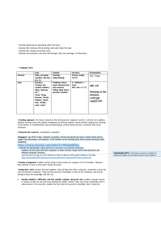 - Develop cognitively by speculating about the future.
- Develop their listening skillsby dealing with audio about the topic.
- Develop their reading and writing skills.
- Develop communicative and social skillsthrough short oral exchanges of information.
- • Language focus:
Lexis Function Structure Pronunciation
Revision Hello, verygood,
excellent, bye bye,
yes, no.
Greeting,
Congratulating.
Present simple;
S+V+O
/h/ How
New Numbers:
“Ordinal and
cardinal numbers,
dates, distances,
etc.”
Verbs: “bring,
Become, Permit,
Replace, Reach,
own, include,
need, cause”
Predicting future
social characteristics
and scenarios.
Telling about future
personal activities.
S + will/won’t +
Verb.
Wh + will + S + V?
/W/ will
Stressing on the
structure;
I will visit
I won’t visit
• Teaching approach: The lesson is based on the Communicative Approach and CLIL. I will also try to address
different learning styles and multiple intelligences by offering students varied activities ranging from listening
to the teacher in acontextualized way and participating actively during the class, reinforced with visual
assistance.
• Materials and resources: a blackboard, computers.
Pedagogical use of ICT in class: Students’ computers will be used during the lesson. Videos will be used to
support the presentation and exposure of the students to the teaching point and to recycle previously dealt
vocabulary.
https://www.youtube.com/watch?v=WKpApBdZIas
I will take the downloaded videos with me in case there is no internet connection.
Students will also work with their computers in order for them to get used to text processors and
different computer functions.
I will also ask Ssto log on to the internet at home to play an online game related to the topic
https://learnenglishkids.britishcouncil.org/en/grammar-practice/will-future-predictions
• Seating arrangement: Students will be sitting asthey usually do; in groups of 3 or 4 members. However,
they will work in pairs at some point during the lesson.
• Cooperative work: learners will work together, they will help each other to discover, remember or learn the
new and previous vocabulary. They may have previous knowledge on some of the vocabulary and may be
willing to share this knowledge with the rest.
 Possible problems / difficulties and their possible solutions during the class: students may get nervous
or anxious as they are not used to be watched by another teacher, they may not be comfortable with a
video camera in the classroom, despite the fact it will not be aimed at recording them. During the
Comentado [A17]: In this lesson, you haven´t included any
videos and students are not asked to work on their computers.
 