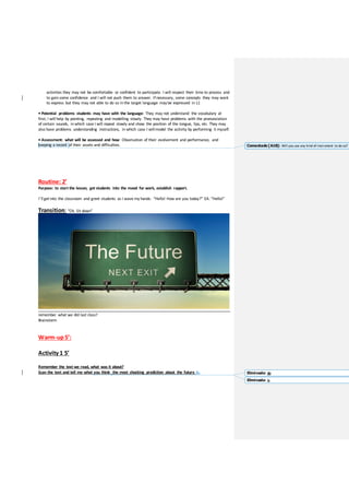 activities they may not be comfortable or confident to participate. I will respect their time to process and
to gain some confidence and I will not push them to answer. If necessary, some concepts they may want
to express but they may not able to do so in the target language may be expressed in L1
• Potential problems students may have with the language: They may not understand the vocabulary at
first; I will help by pointing, repeating and modelling slowly. They may have problems with the pronunciation
of certain sounds, in which case I will repeat slowly and show the position of the tongue, lips, etc. They may
also have problems understanding instructions, in which case I will model the activity by performing it myself.
• Assessment: what will be assessed and how: Observation of their evolvement and performance, and
keeping a record of their assets and difficulties.
Routine: 2’
Purpose: to start the lesson, get students into the mood for work, establish rapport.
I’ll getinto the classroom and greet students as I wave my hands: “Hello! How are you today?” EA: “Hello!”
Transition: “Ok. Sit down”
remember what we did last class?
Brainstorm
Warm-up5’:
Activity 1 5’
Remember the text we read, what was it about?
Scan the text and tell me what you think the most shocking prediction about the future is.
Comentado [A18]: Will you use any kind of instrument to do so?
Eliminado: do
Eliminado: is
 