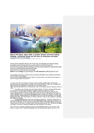 Back to the Future, again...2045: In another 30 years we'll have 'talking'
buildings, self-driving planes but will return to using pens and paper
By VICTORIA WOOLLASTON FORMAILONLINE
PUBLISHED: 09:53 GMT, 21 October 2015 | UPDATED: 12:45 GMT, 21 October 2015
As the world celebrates Back to the Future day, futurologists are already making
predictions about howwe will travel, work and live in the next 30 years.
By 2045, they predict 'talking' buildings, windows being replaced by augmented reality
screens and self-healing, self-driving planes.
But it won't be a fully autonomous society.
Will the future bring only good things? Or will it become a difficult place to live?
By the middle of the century , Dr Pearson believ es buildings will have artificial intelligence 'personalities'
and will be able to 'talk' to people.
Homes and offices will collect and process data from v arious sensors to tell when they need repairs or
when the heating needs to be turned on.
As a result, there won’t be switches and manual controls. Buildings will be made from translucent
concrete plastics and shape-changing materials that can heal themselv es in 2045, and the builders will
have super-strength exoskeletons creating half-man, half-machine workers.
These machines will look similar to the exoskeleton used by Ellen Ripley , play ed by Sigourney Weav er, in
Aliens.
As architects race to dev elop the world's tallest buildings, Dr Pearson said there will be a need
for new kinds of elev ators taking adv antage of magnetic coupling and propulsion sy stems.
By mid-century , Dr Pearson believ es buildings will be miles tall and some may be so big that their
capacity will permit them to function as small cities in their own right. As these building rise through the
clouds, augmented reality virtual screens will replace windows so people can choose any v iew they like.
Building cleanliness will be enhanced by sterilisation using UV and ionising technologies, and there will
even be laser-based insect exterminating, Dr Pearson continued. Howev er, lack of exposure to pathogens
will cause more allergies.
Planes will become smarter and may ev en become autonomous. He believ es that adv ances in
software will make pilots obsolete in 2045 and flying will become a hobby rather than a profession - the
same way we ride horses for fun rather than transport today . Planes of 2045 will break the sound barrier
multiple times ov er and result in a London-Sy dney flight taking less than one hour. 'Jet engines will reach
new heights in efficiency, making flying cheaper and more accessible to the masses
Back to the Future incorrectly predicted that by 2015 we will all have flying cars, but this could finally
become a reality by 2045. 'People will consider the use of petroleum-based gasoline primitiv e, if not
 