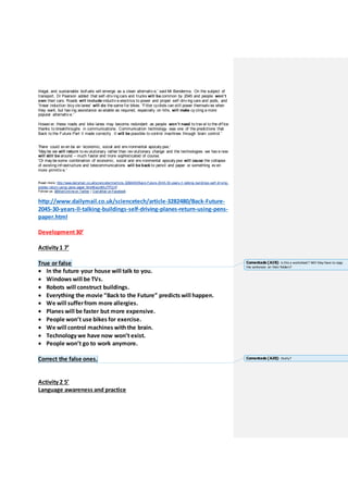 illegal, and sustainable biofuels will emerge as a clean alternativ e,' said Mr Bendemra. On the subject of
transport, Dr Pearson added that self-driv ing cars and trucks will be common by 2045 and people won’t
own their cars. Roads will include inductiv e electrics to power and propel self-driv ing cars and pods, and
'linear induction bicy cle lanes' will do the same for bikes. 'Fitter cyclists can still power themselv es when
they want, but hav ing assistance av ailable as required, especially on hills, will make cy cling a more
popular alternativ e.'
Howev er, these roads and bike lanes may become redundant as people won’t need to trav el to the office
thanks to breakthroughs in communications. Communication technology was one of the predictions that
Back to the Future Part II made correctly . It will be possible to control machines through brain control.'
There could ev en be an 'economic, social and env ironmental apocaly pse.'
'May be we will return to ev olutionary rather than rev olutionary change and the technologies we hav e now
will still be around – much faster and more sophisticated of course.
'Or may be some combination of economic, social and env ironmental apocaly pse will cause the collapse
of existing infrastructure and telecommunications will be back to pencil and paper or something ev en
more primitiv e.'
Read more: http://www.dailymail.co.uk/sciencetech/article-3282480/Back-Future-2045-30-years-ll-talking-buildings-self-driving-
planes-return-using-pens-paper.html#ixzz4MuTPOjVf
Follow us: @MailOnlineon Twitter | DailyMail onFacebook
http://www.dailymail.co.uk/sciencetech/article-3282480/Back-Future-
2045-30-years-ll-talking-buildings-self-driving-planes-return-using-pens-
paper.html
Development30’
Activity 1 7’
True or false
 In the future your house will talk to you.
 Windows will be TVs.
 Robots will construct buildings.
 Everything the movie “Back to the Future” predicts will happen.
 We will sufferfrom more allergies.
 Planes will be faster but more expensive.
 People won’t use bikes for exercise.
 We will control machines withthe brain.
 Technology we have now won’t exist.
 People won’t go to work anymore.
Correct the false ones.
Activity 2 5’
Language awareness and practice
Comentado [A19]: Is this a worksheet? Will they have to copy
the sentences on their folders?
Comentado [A20]: Orally?
 