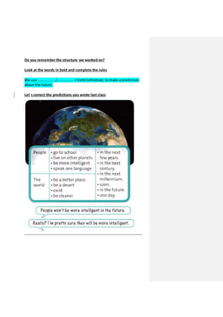 Do you rememberthe structure we worked on?
Look at the words in bold and complete the rules
We use ………………./…………….. +Verb (infinitive), to make a prediction
about the future.
Let`s correct the predictions you wrote last class
 