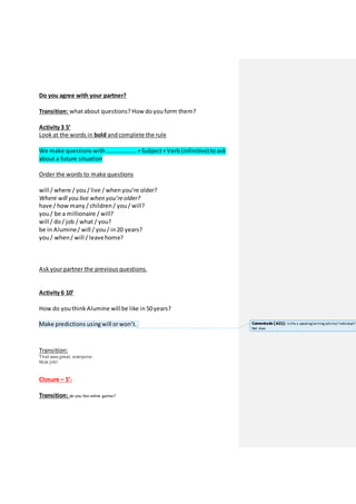 Do you agree with your partner?
Transition: whatabout questions? How do you form them?
Activity 3 5’
Look at the words in bold and complete the rule
We make questions with ……………….. +Subject+Verb (infinitive) to ask
about a future situation
Order the words to make questions
will / where / you / live / when you’re older?
Where will you live when you’re older?
have / how many / children / you / will?
you / be a millionaire / will?
will / do / job / what / you?
be in Alumine/ will / you / in 20 years?
you / when / will / leavehome?
Ask yourpartner the previous questions.
Activity 6 10’
How do you think Alumine willbe like in 50years?
Make predictions using will orwon’t.
Transition:
That was great, everyone.
Nice job!
Closure – 5’:
Transition: do you like online games?
Comentado [A21]: Is this a speaking/writing activity? Individual?
Not clear.
 