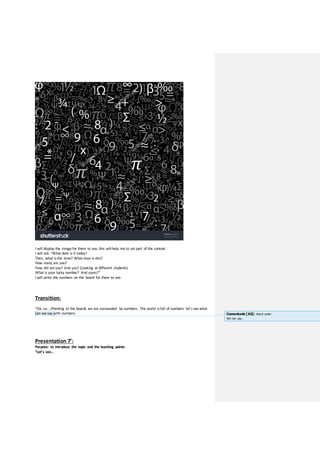 I will display the image for them to see, this will help me to set part of the context.
I will ask: “What date is it today?
Then, what isthe time? What class is this?
How many are you?
How old are you? And you? (Looking at different students)
What is your lucky number? And yours?”
I will write the numbers on the board for them to see.
Transition:
“Ok, so… (Pointing to the board) we are surrounded by numbers. The world isfull of numbers let’s see what
can we say with numbers.
Presentation 7’:
Purpose: to introduce the topic and the teaching points
“Let’s see…
Comentado [A3]: Word order
We can say..
 