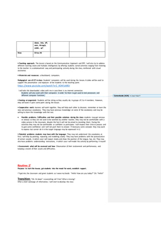 down, into, off,
over, through,
under, up”.
New Drive, hit
• Teaching approach: The lesson is based on the Communicative Approach and PPP. I will also try to address
different learning styles and multiple intelligences by offering students varied activities ranging from listening
to the teacher in acontextualized way and participating actively during the class, reinforced with visual
assistance.
• Materials and resources: a blackboard, computers.
Pedagogical use of ICT in class: Students’ computers will be used during the lesson. A video will be used to
support the presentation and exposure of the students to the teaching point.
https://www.youtube.com/watch?v=Z_XO4l5zMDI
I will take the downloaded video with me in case there is no internet connection.
Students will also work with their computers in order for them to get used to text processors and
different computer functions.
• Seating arrangement: Students will be sitting asthey usually do; in groups of 3 or 4 members. However,
they will work in pairs some point during the lesson.
• Cooperative work: learners will work together, they will help each other to discover, remember or learn the
new and previous vocabulary. They may have previous knowledge on some of the vocabulary and may be
willing to share this knowledge with the rest.
 Possible problems / difficulties and their possible solutions during the class: students may get nervous
or anxious as they are not used to be watched by another teacher, they may not be comfortable with a
video camera in the classroom, despite the fact it will not be aimed to recording them. During the
activities they may not be comfortable or confident to participate. I will respect their time to process and
to gain some confidence and I will not push them to answer. If necessary some concepts they may want
to express but cannot do it in the target language may be expressed in L1
• Potential problems students may have with the language: They may not understand the vocabulary at
first; I will help by pointing, repeating and modelling slowly. They may have problems with the pronunciation
of certain sounds, in which case I will repeat slowly and show the position of the tongue, lips, etc. They may
also have problems understanding instructions, in which case I will model the activity by performing it myself.
• Assessment: what will be assessed and how: Observation of their evolvement and performance, and
keeping a record of their assets and difficulties.
Routine: 2’
Purpose: to start the lesson, get students into the mood for work, establish rapport.
I’ll getinto the classroom and greet students as I wave my hands: “Hello! How are you today?” EA: “Hello!”
Transition: “Ok. Sit down” iseverything ok? Fine? Who is missing?
After a short exchange of information, I will start to develop the class
Comentado [A24]: In class? How??
 