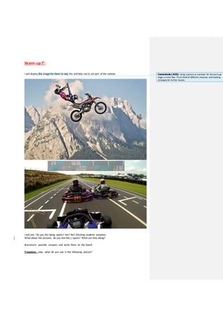 Warm-up7’:
I will display the image for them to see, this will help me to set part of the context.
I will ask: “do you like doing sports? Yes? No? (Eliciting students answers).
What about the pictures, do you like these sports? What are they doing?
Brainstorm possible answers and write them on the board
Transition: now, what do you see in the following picture?
Comentado [A25]: Using a picture as a prompt for thewarm-up
stage is a nice idea. Try to think of different resources and teaching
strategies for further lessons.
 