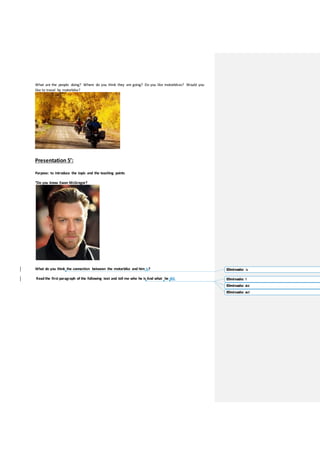 What are the people doing? Where do you think they are going? Do you like motorbikes? Would you
like to travel by motorbike?
Presentation 5’:
Purpose: to introduce the topic and the teaching points
“Do you know Ewan McGregor?
What do you think the connection between the motorbike and him is?
Read the first paragraph of the following text and tell me who he is And what he did.
Eliminado: is
Eliminado: ?
Eliminado: did
Eliminado: do?
 