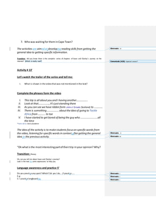 7. Who was waiting for them in Cape Town?
The activities are aimed at developing reading skills from getting the
general idea to getting specific information.
Transition: did you know there is the complete series of chapters of Ewan and Charley’s journey on the
internet? Which is really cool?
Activity 4 13’
Let’s watch the trailer of the series and tell me:
I. What is shown in the video that was not mentioned in the text?
Complete the phrases form the video
I. This trip is all aboutyou and I having another……………..
II. Look at that……………., it’s juststanding there
III. As you can see we have ridden form John o' Groats (Scotland) to ………….
IV. There is something ……………… aboutthe idea of going to Tackle
Africa from ……….. to toe
V. I have started to get bored of being the guy who ……………………..all
the time
*Tackle Africa: charity foundation
The idea of the activity is to make students focuson specific words from
the video, listening for specific words in context,aftergetting the general
idea in the previous activity.
“Ok whatis the mostinteresting partof theirtrip in your opinion? Why?
Transition: Plenary
Ok, can you tell me about Ewan and Charley`s journey?
Look in the text for some expressions to help you.
Language awareness and practice 5’
Do you practise anysport? Which? SA: yes I do…. /I practise……
E.g:
S: I practise longboarding.
Eliminado: to
Comentado [A26]: Expected answer?
Eliminado: . A
Eliminado: on
Eliminado: c
Eliminado: c
Eliminado: c
 