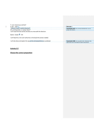 T: cool, how do you dothat?
S: you …skating.
T:Where?How? In which direction?
SA: pointing down, or saying “down”
I will match the two words and draw an arrow with the direction.
Skate + down hill
I will help him or her and I will write on the board the actions needed.
I will also draw andexplainthe way verbs and prepositions are combined
Activity 5 5’
Choose the correct preposition
Eliminado: e
Comentado [A27]: You will havetodemonstrate so as to
prompt their answers.
Comentado [A28]: Can you predict other collocations they
might need touse to talk about the sports they practise?
 