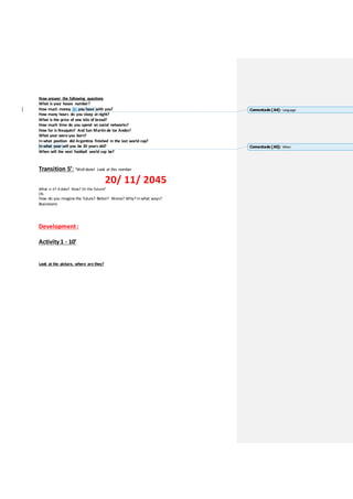 Now answer the following questions
What is your house number?
How much money do you have with you?
How many hours do you sleep at night?
What is the price of one kilo of bread?
How much time do you spend on social networks?
How far is Neuquén? And San Martin de los Andes?
What year were you born?
In what position did Argentina finished in the last world cup?
In what year will you be 20 years old?
When will the next football world cup be?
Transition 5’: “Well done! Look at this number
20/ 11/ 2045
What is it? A date? Now? Or the future?
Ok.
How do you imagine the future? Better? Worse? Why? In what ways?
Brainstorm
Development:
Activity 1 - 10’
Look at the picture, where are they?
Comentado [A4]: Language
Comentado [A5]: When
 